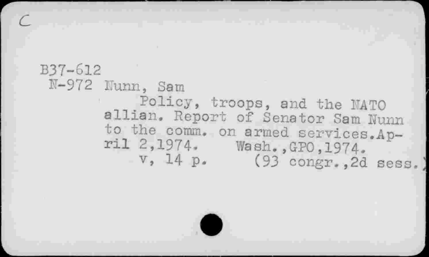 ﻿B37-612
N-972 Nunn, Sam
Policy, troops, and the NATO allian. Report of Senator Sam Nunn to the comm, on armed services.April 2,1974. Wash.,GPO,1974.
v, 14 p. (93 congr.,2d sess.